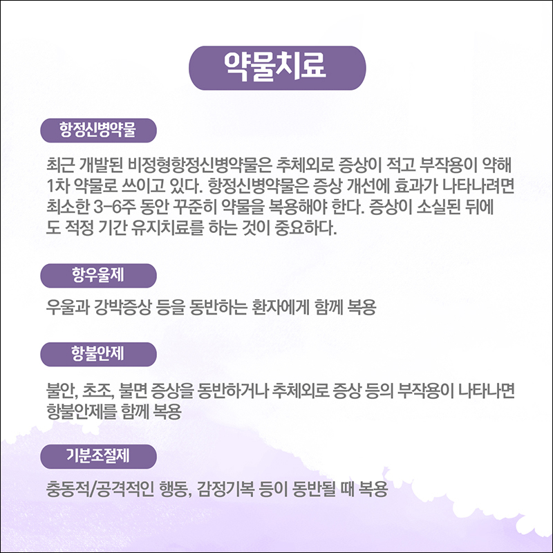 (약물치료) 항정신병약물: 최근 개발된 비정형항정신병약물은 추체외로 증상이 적고 부작용이 약해 1차 약물로 쓰이고 있다. 항정신병약물은 증상 개선에 효과가 나타나려면 최소한 3~6주 동안 꾸준히 약물을 복용해야 한다. 증상이 소실된 뒤에도 적정 기간 유지치료를 하는 것이 중요하다. (항우울제)우울과 강박증상을 동반하는 환자에게 함께 복용 (항불안제) 불안, 초조, 불면 증상을 동반하거나 추체외로 증상 등의 부작용이 나타나면 항불안제를 함께 복용 (기분조절제) 충동적/공격적인 행동, 감정기복 등이 동반될 때 복용 