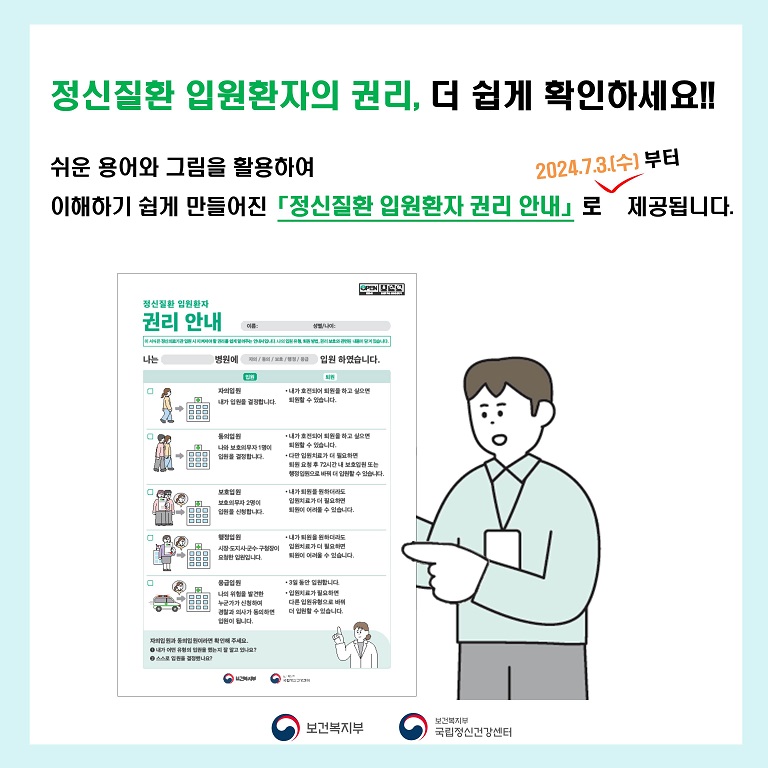 <1쪽> (텍스트) 정신질환 입원환자의 권리 더 쉽게 확인하세요 쉬운 용어와 그림을 활용하여 이해하기 쉽게 만들어진 정신질환 입원 환자 권리 안내로 2024년 7월 3일 수요일부터 제공됩니다.  (이미지 설명) 단정한 남성이 검지손가락으로 그림과 간결한 문장으로 구성된 정신질환 입원환자 권리 안내서를 가리키고 있다.