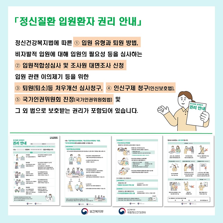 (텍스트) 정신질환 입원환자 권리 안내에는 다섯가지의 권리 행사 방법이 명시되어 있습니다.     첫 번째는 정신건강복지법에 따른 입원 유형과 퇴원 방법 두 번째는 비자발적 입원에 대해 입원의 필요성 등을 심사하는 입원적합성심사 및 조사원 대면조사 신청에 대한 내용 그리고 세 번째부터 다섯 번째까지는 입원 관련 이의제기 등을 위한 것으로 퇴원(퇴소)등 처우개선 심사 청구와 인신보호법에 의한 인신구제 청구, 국가인권위원회법에 의한 국가인권위원회 진정, 마지막으로 그 외 법으로 보호 받는 권리가 포함되어 있습니다.  (이미지 설명) 미소를 띄고 있는 여성이 왼손에 권리 안내서를 들고, 오른손을 펴 권리 행사 방법이 작성된 문장을 안내하고 있다. 하단에는 4면으로 구성된 정신질환 입원환자 권리 안내의 각 페이지가 나란히 실려있다. 1쪽에는 입원유형과 퇴원 방법에 대해 그림과 함께 설명이 적혀있으며 2쪽에는 입원적합성심사 및 조사원 대면조사 신청에 대한 내용이 3쪽에는 정신건강심사위원회의 퇴원(퇴소)등 처우개선 심사 청구와 법원의 인신구제 청구 및 국가인원위원회의 진정 신청 내용이 있다. 마지막 4쪽에는 법으로 보호 받는 나의 권리에 대한 내용이 있다.