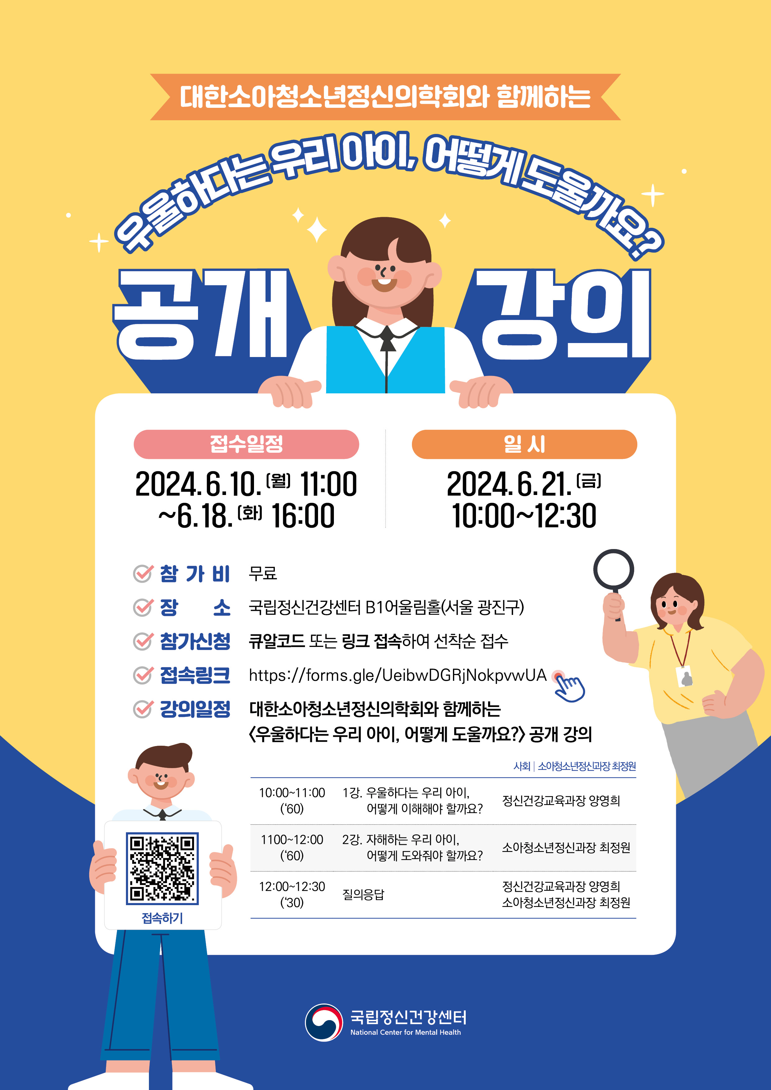 노랑색 배경과 하단 파란색 배경 대한소아청소년정신의학회와 함께하는 우울하다는 우리 아이, 어떻게 도울까요? 제목과 가운데 아이가 게시판을 들고 있고 게시판에는 접수와 일정 안내가 되어있다. 아래에는 돋보기를 들고 있는 여자와 큐알코드를 들고 있는 남자 이미지   국립정신건강센터에서는 대한소아청소년정신의학회와 함께하는 <우울하다는 우리 아이, 어떻게 도울까요?> 공개 강의를 개최하고자 한다. 일시 2024. 6. 21.금 10:00~12:30 대상 아동·청소년 우울, 자해/자살에 관심 있는 국민 장소 국립정신건강센터 B1 어울림홀 참가비 무료, 자료집 제공 신청 6월10일월 11:00~6월18일 화 16:00    QR코드 또는 링크로 선착순 접수 조기마감 될 수 있음 내용 및 일정 10:00-11:00 1강. 우울하다는 우리 아이, 어떻게 이해해야 할까요? 1100-12:00 2강. 자해하는 우리 아이, 어떻게 도와줘야 할까요? 12:00~12:30  질의응답