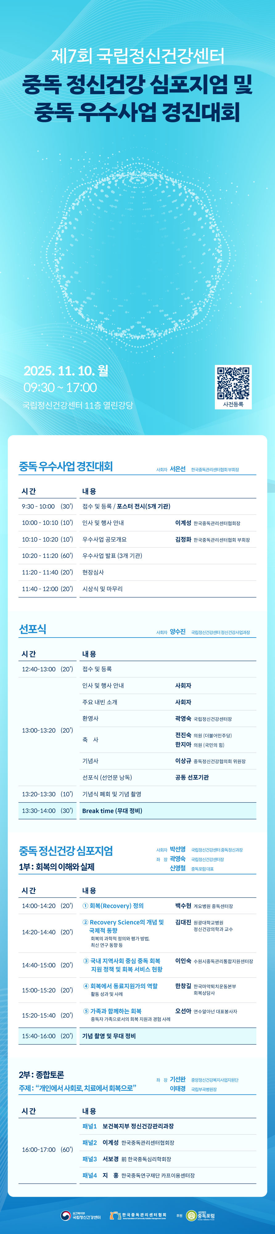 포스터의 주된 색깔은 청록색(블루-그린 계열)입니다. 배경 전체가 하늘색 톤이며, 포스터 중앙에 흰색 선으로 동그라미가 그려져 있습니다. 글씨는 흰색, 진한 남색 등으로 구성되어 있으며, 행사일정은 흰색 박스에서 밝은 하늘색으로 구분됩니다.  이미지 설명 (행사명) 제7회 국립정신건강센터 중독 정신건강 심포지엄 및 중독 우수사업 경진대회  - 일시: 2025.11.10.(월) 9:30~17:00 - 장소: 국립정신건강센터 11층 열린강당 - 하단에는 QR코드와“사전신청 바로가기” 안내 문구가 있습니다   심포지엄 행사(일정표) 중독 우수사업 경진대회 (9:30~12:00) 사회자 서은선 한국중독관리센터협회장  우수사업 공모개요, 우수사업 발표(3개 기관), 현장심사, 시상식 및 마무리  선포식 (13:00~13:30) 환영사, 축사, 기념사, 선포식(선언문 낭독), 기념식 폐회 및 기념촬영  중독 정신건강 심포지엄 1부: 회복의 이해와 실제 (14:00~16:00) *사회: 박선영 국립정신건강센터 중독정신과장 *좌장: 곽영숙 국립정신건강센터장, 신영철 중독포럼 대표  ① 회복(Recovery) 정의 - 백수현 계요병원 중독센터장 ② Recovery Science의 개념 및     국제적 동향 (회복의 과학적 정의와 평가 방법, 최신 연구 동향 등) - 김대진 원광대학교병원 정신건강의학과 교수 ③ 국내 지역사회 중심 중독 회복 지원 정책 및 회복 서비스 현황 - 이인숙 수원시중독관리통합지원센터장 ④ 회복에서 동료지원가의 역할  (활동 성과 및 사례) - 한창길 한국마약퇴치운동본부  회복상담사 ⑤ 가족과 함께하는 회복 (중독자 가족으로서의 회복 지원과 경험 사례) - 오선아 연수알아넌 대표봉사자   2부: 종합토론 “개인에서 사회로, 치료에서 회복으로” 16:00~17:00 *좌장: 기선완 중앙정신건강복지사업지원단, 이태경 국립부곡병원장 - (패널 1) 보건복지부 정신건강관리과장  - (패널 2) 이계성 (한국중독관리센터협회장)  - (패널 3) 서보경 (前 한국중독심리학회장)  - (패널 4) 지홍 (한국중독연구재단 카프이용센터장)   - 주최: 국립정신건강센터, 한국중독관리센터협회, 후원: 중독포럼 로고가 삽입되어 있습니다.