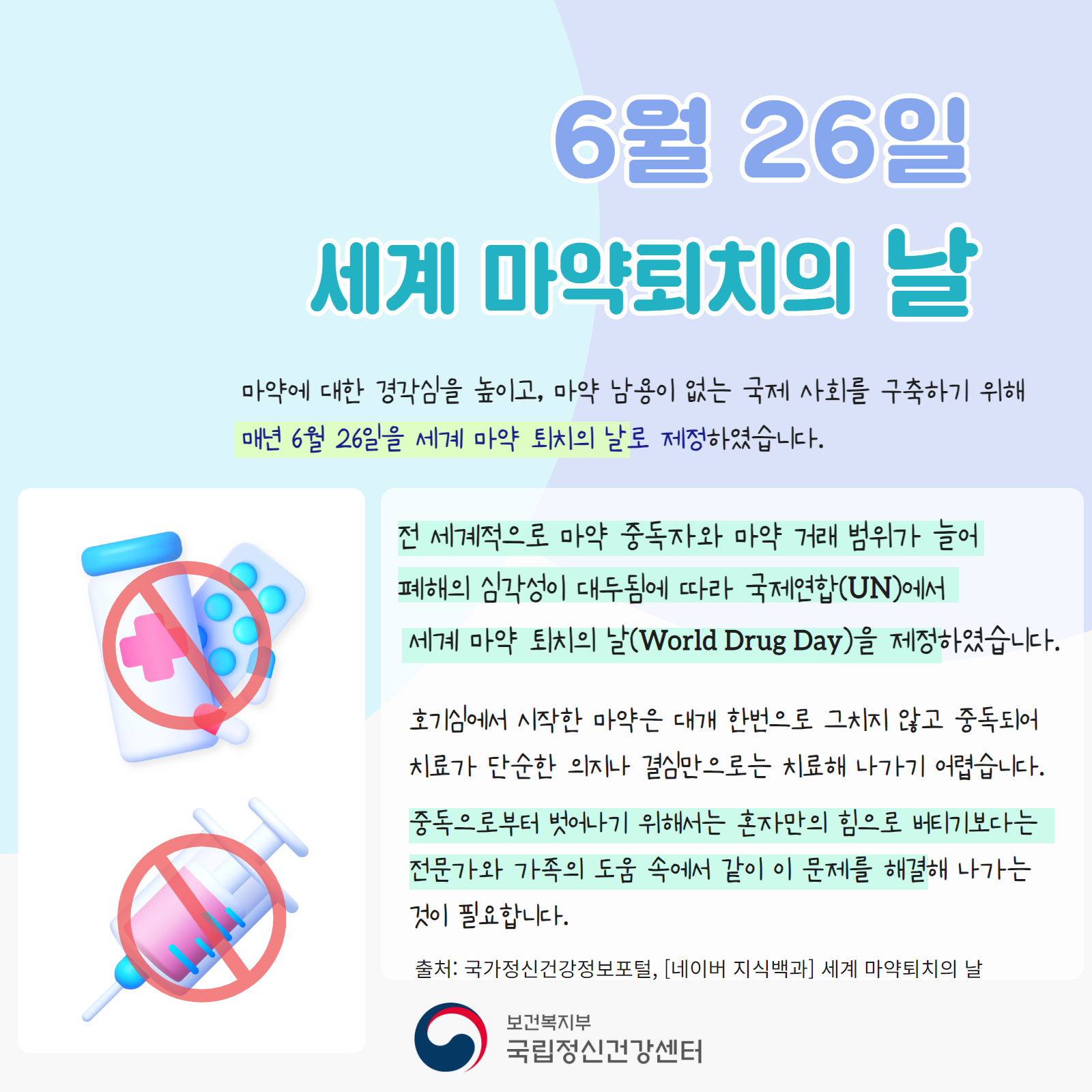 6월 26일 세계 마약퇴치의 날  마약에 대한 경각심을 높이고, 마약 남용이 없는 국제 사회를 구축하기 위해  매년 6월 26일을 세계 마약 퇴치의 날로 제정하였습니다.     전 세계적으로 마약 중독자와 마약 거래 범위가 늘어  폐해의 심각성이 대두됨에 따라 국제연합(UN)에서  세계 마약 퇴치의 날(World Drug Day)을 제정하였습니다.  호기심에서 시작한 마약은 대개 한번으로 그치지 않고 중독되어 치료가 단순한 의지나 결심만으로는 치료해 나가기 어렵습니다.  중독으로부터 벗어나기 위해서는 혼자만의 힘으로 버티기보다는 전문가와 가족의 도움 속에서 같이 이 문제를 해결해 나가는 것이 필요합니다.  출처: 국가정신건강정보포털, [네이버 지식백과] 세계 마약퇴치의 날  보건복지부 국립정신건강센터   그림 설명: 배경은 옅은 파란색과 보라색이 동그라미형태로 교차되어 있으며,  우측 알약과 약통, 주사기에는 금지표시가 되어있다. 